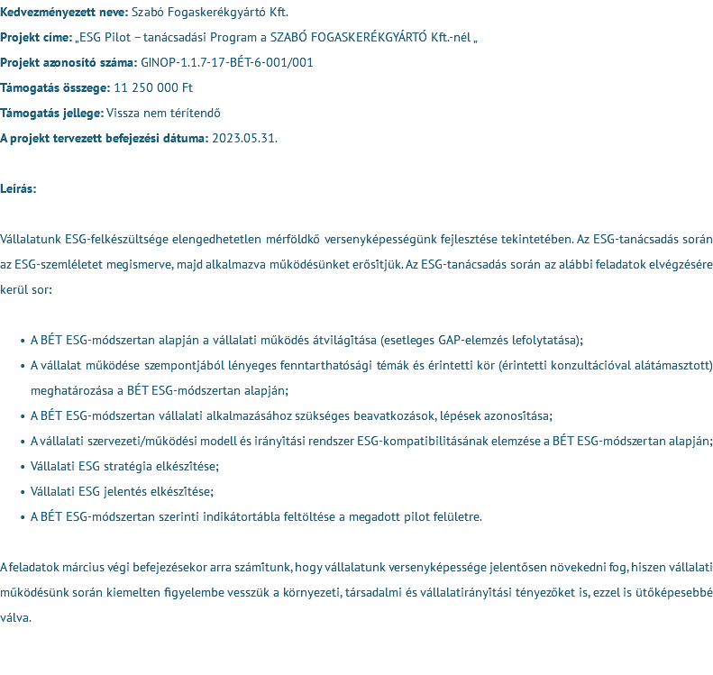 Kedvezményezett neve: Szabó Fogaskerékgyártó Kft. Projekt címe: „ESG Pilot – tanácsadási Program a SZABÓ FOGASKERÉKGYÁRTÓ Kft.-nél „ Projekt azonosító száma: GINOP-1.1.7-17-BÉT-6-001/001 Támogatás összege: 11 250 000 Ft Támogatás jellege: Vissza nem térítendő A projekt tervezett befejezési dátuma: 2023.05.31. Leírás: Vállalatunk ESG-felkészültsége elengedhetetlen mérföldkő versenyképességünk fejlesztése tekintetében. Az ESG-tanácsadás során az ESG-szemléletet megismerve, majd alkalmazva működésünket erősítjük. Az ESG-tanácsadás során az alábbi feladatok elvégzésére kerül sor: A BÉT ESG-módszertan alapján a vállalati működés átvilágítása (esetleges GAP-elemzés lefolytatása); A vállalat működése szempontjából lényeges fenntarthatósági témák és érintetti kör (érintetti konzultációval alátámasztott) meghatározása a BÉT ESG-módszertan alapján; A BÉT ESG-módszertan vállalati alkalmazásához szükséges beavatkozások, lépések azonosítása; A vállalati szervezeti/működési modell és irányítási rendszer ESG-kompatibilitásának elemzése a BÉT ESG-módszertan alapján; Vállalati ESG stratégia elkészítése; Vállalati ESG jelentés elkészítése; A BÉT ESG-módszertan szerinti indikátortábla feltöltése a megadott pilot felületre. A feladatok március végi befejezésekor arra számítunk, hogy vállalatunk versenyképessége jelentősen növekedni fog, hiszen vállalati működésünk során kiemelten figyelembe vesszük a környezeti, társadalmi és vállalatirányítási tényezőket is, ezzel is ütőképesebbé válva. 