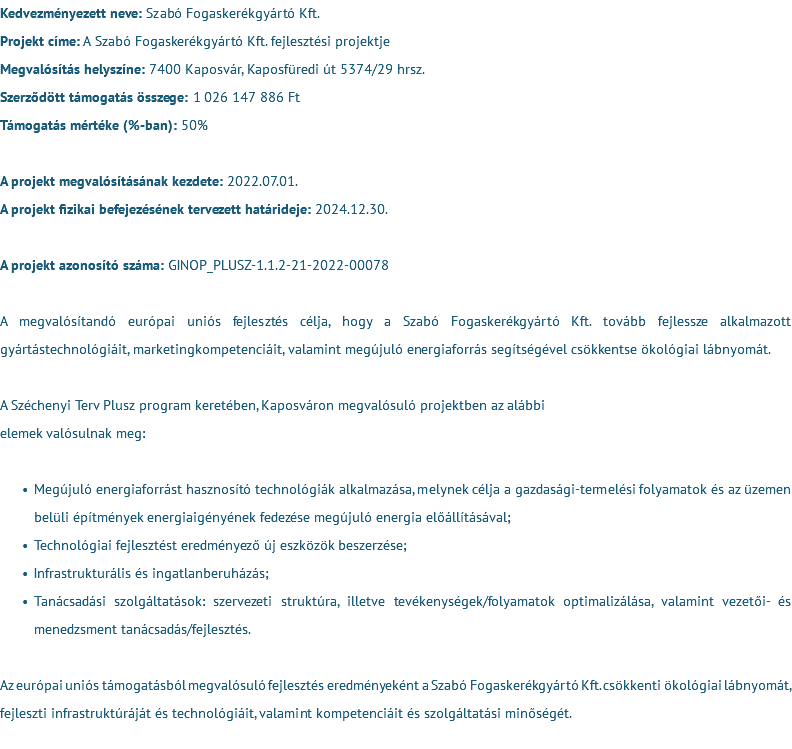 Kedvezményezett neve: Szabó Fogaskerékgyártó Kft. Projekt címe: A Szabó Fogaskerékgyártó Kft. fejlesztési projektje Megvalósítás helyszíne: 7400 Kaposvár, Kaposfüredi út 5374/29 hrsz. Szerződött támogatás összege: 1 026 147 886 Ft Támogatás mértéke (%-ban): 50% A projekt megvalósításának kezdete: 2022.07.01. A projekt fizikai befejezésének tervezett határideje: 2024.12.30. A projekt azonosító száma: GINOP_PLUSZ-1.1.2-21-2022-00078 A megvalósítandó európai uniós fejlesztés célja, hogy a Szabó Fogaskerékgyártó Kft. tovább fejlessze alkalmazott gyártástechnológiáit, marketingkompetenciáit, valamint megújuló energiaforrás segítségével csökkentse ökológiai lábnyomát. A Széchenyi Terv Plusz program keretében, Kaposváron megvalósuló projektben az alábbi elemek valósulnak meg: Megújuló energiaforrást hasznosító technológiák alkalmazása, melynek célja a gazdasági-termelési folyamatok és az üzemen belüli építmények energiaigényének fedezése megújuló energia előállításával; Technológiai fejlesztést eredményező új eszközök beszerzése; Infrastrukturális és ingatlanberuházás; Tanácsadási szolgáltatások: szervezeti struktúra, illetve tevékenységek/folyamatok optimalizálása, valamint vezetői- és menedzsment tanácsadás/fejlesztés. Az európai uniós támogatásból megvalósuló fejlesztés eredményeként a Szabó Fogaskerékgyártó Kft. csökkenti ökológiai lábnyomát, fejleszti infrastruktúráját és technológiáit, valamint kompetenciáit és szolgáltatási minőségét. 