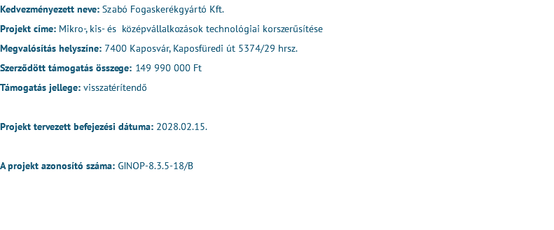 Kedvezményezett neve: Szabó Fogaskerékgyártó Kft. Projekt címe: Mikro-, kis- és középvállalkozások technológiai korszerűsítése Megvalósítás helyszíne: 7400 Kaposvár, Kaposfüredi út 5374/29 hrsz. Szerződött támogatás összege: 149 990 000 Ft Támogatás jellege: visszatérítendő Projekt tervezett befejezési dátuma: 2028.02.15. A projekt azonosító száma: GINOP-8.3.5-18/B 